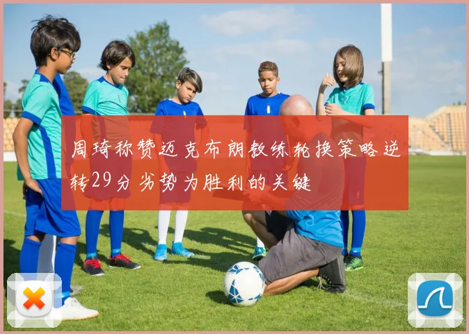 周琦称赞迈克布朗教练轮换策略逆转29分劣势为胜利的关键