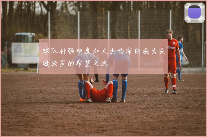 球队补强难度加大杰伦布朗成为关键救星的希望之选