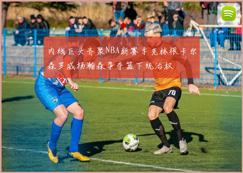 内线巨头齐聚NBA新赛季克林根卡尔森罗威杨瀚森争夺篮下统治权