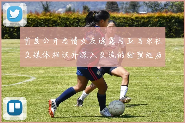 首度公开恋情女友透露与亚马尔社交媒体相识并深入交流的甜蜜经历