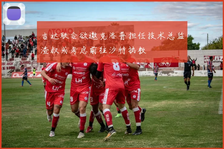 吉达联合欲邀克洛普担任技术总监渣叔或考虑前往沙特执教